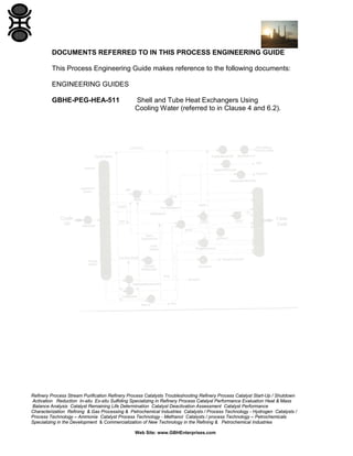 DOCUMENTS REFERRED TO IN THIS PROCESS ENGINEERING GUIDE
This Process Engineering Guide makes reference to the following documents:
ENGINEERING GUIDES
GBHE-PEG-HEA-511

Shell and Tube Heat Exchangers Using
Cooling Water (referred to in Clause 4 and 6.2).

Refinery Process Stream Purification Refinery Process Catalysts Troubleshooting Refinery Process Catalyst Start-Up / Shutdown
Activation Reduction In-situ Ex-situ Sulfiding Specializing in Refinery Process Catalyst Performance Evaluation Heat & Mass
Balance Analysis Catalyst Remaining Life Determination Catalyst Deactivation Assessment Catalyst Performance
Characterization Refining & Gas Processing & Petrochemical Industries Catalysts / Process Technology - Hydrogen Catalysts /
Process Technology – Ammonia Catalyst Process Technology - Methanol Catalysts / process Technology – Petrochemicals
Specializing in the Development & Commercialization of New Technology in the Refining & Petrochemical Industries
Web Site: www.GBHEnterprises.com

 