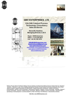 Refinery Process Stream Purification Refinery Process Catalysts Troubleshooting Refinery Process Catalyst Start-Up / Shutdown
Activation Reduction In-situ Ex-situ Sulfiding Specializing in Refinery Process Catalyst Performance Evaluation Heat & Mass
Balance Analysis Catalyst Remaining Life Determination Catalyst Deactivation Assessment Catalyst Performance
Characterization Refining & Gas Processing & Petrochemical Industries Catalysts / Process Technology - Hydrogen Catalysts /
Process Technology – Ammonia Catalyst Process Technology - Methanol Catalysts / process Technology – Petrochemicals
Specializing in the Development & Commercialization of New Technology in the Refining & Petrochemical Industries
Web Site: www.GBHEnterprises.com

 