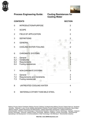 Process Engineering Guide:

Fouling Resistances for
Cooling Water

CONTENTS

SECTION

0

INTRODUCTION/PURPOSE

2

1

SCOPE

2

2

FIELD OF APPLICATION

2

3

DEFINITIONS

2

4

GENERAL

2

5

COOLING WATER FOULING

2

6

CHROMATE SYSTEMS

3

6.1
6.2
6.3
6.4

General
Constraints
Requirements
Fouling resistances

3
3
3
3

7

NON-CHROMATE SYSTEMS

3

7.1
7.2
7.3

General
Requirements and Constraints
Fouling resistances

3
4
4

8

UNTREATED COOLING WATER

4

9

MATERIALS OTHER THAN MILD STEEL

4

Refinery Process Stream Purification Refinery Process Catalysts Troubleshooting Refinery Process Catalyst Start-Up / Shutdown
Activation Reduction In-situ Ex-situ Sulfiding Specializing in Refinery Process Catalyst Performance Evaluation Heat & Mass
Balance Analysis Catalyst Remaining Life Determination Catalyst Deactivation Assessment Catalyst Performance
Characterization Refining & Gas Processing & Petrochemical Industries Catalysts / Process Technology - Hydrogen Catalysts /
Process Technology – Ammonia Catalyst Process Technology - Methanol Catalysts / process Technology – Petrochemicals
Specializing in the Development & Commercialization of New Technology in the Refining & Petrochemical Industries
Web Site: www.GBHEnterprises.com

 