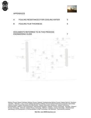 APPENDICES

A

FOULING RESISTANCES FOR COOLING WATER

5

B

FOULING FILM THICKNESS

6

DOCUMENTS REFERRED TO IN THIS PROCESS
ENGINEERING GUIDE

7

Refinery Process Stream Purification Refinery Process Catalysts Troubleshooting Refinery Process Catalyst Start-Up / Shutdown
Activation Reduction In-situ Ex-situ Sulfiding Specializing in Refinery Process Catalyst Performance Evaluation Heat & Mass
Balance Analysis Catalyst Remaining Life Determination Catalyst Deactivation Assessment Catalyst Performance
Characterization Refining & Gas Processing & Petrochemical Industries Catalysts / Process Technology - Hydrogen Catalysts /
Process Technology – Ammonia Catalyst Process Technology - Methanol Catalysts / process Technology – Petrochemicals
Specializing in the Development & Commercialization of New Technology in the Refining & Petrochemical Industries
Web Site: www.GBHEnterprises.com

 