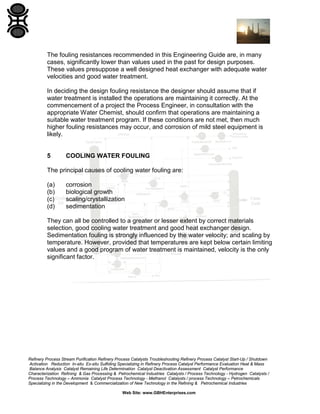 The fouling resistances recommended in this Engineering Guide are, in many
cases, significantly lower than values used in the past for design purposes.
These values presuppose a well designed heat exchanger with adequate water
velocities and good water treatment.
In deciding the design fouling resistance the designer should assume that if
water treatment is installed the operations are maintaining it correctly. At the
commencement of a project the Process Engineer, in consultation with the
appropriate Water Chemist, should confirm that operations are maintaining a
suitable water treatment program. If these conditions are not met, then much
higher fouling resistances may occur, and corrosion of mild steel equipment is
likely.

5

COOLING WATER FOULING

The principal causes of cooling water fouling are:
(a)
(b)
(c)
(d)

corrosion
biological growth
scaling/crystallization
sedimentation

They can all be controlled to a greater or lesser extent by correct materials
selection, good cooling water treatment and good heat exchanger design.
Sedimentation fouling is strongly influenced by the water velocity; and scaling by
temperature. However, provided that temperatures are kept below certain limiting
values and a good program of water treatment is maintained, velocity is the only
significant factor.

Refinery Process Stream Purification Refinery Process Catalysts Troubleshooting Refinery Process Catalyst Start-Up / Shutdown
Activation Reduction In-situ Ex-situ Sulfiding Specializing in Refinery Process Catalyst Performance Evaluation Heat & Mass
Balance Analysis Catalyst Remaining Life Determination Catalyst Deactivation Assessment Catalyst Performance
Characterization Refining & Gas Processing & Petrochemical Industries Catalysts / Process Technology - Hydrogen Catalysts /
Process Technology – Ammonia Catalyst Process Technology - Methanol Catalysts / process Technology – Petrochemicals
Specializing in the Development & Commercialization of New Technology in the Refining & Petrochemical Industries
Web Site: www.GBHEnterprises.com

 