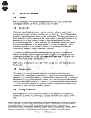 6

CHROMATE SYSTEMS

6.1

General

Provided that local environmental constraints allow their use, low chromate
synergized systems are the cheapest and best available.
6.2

Constraints

Chromate based treatments give very low corrosion rates on carbon steel
equipment provided that water velocities are not less than 1.0 m/s. This applies
equally to water in tube and water in shell exchangers. Pitting corrosion occurs at
lower velocities (eg 0.5 m/s) even if the metal surface is free of all deposits. If dirt
deposits do occur then pitting corrosion is likely beneath these deposits
regardless of the quality of water treatment, as the deposits prevent access of
the treatment chemicals to the metal surface. Velocities of less than 1.0 m/s
should be avoided if at all possible; if this is not possible then a materials
scientist and a Water Chemist should be consulted.
A properly applied chromate treatment works equally well on unfiltered raw
makeup water as it does on a potable makeup supply, providing that the heat
exchangers are of sound design. See GBHE-PEG-HEA-511, “Shell and Tube
Heat Exchangers Using Cooling Water”.
High surface temperatures (up to 80-100°C) can be used with chromate based
treatments.
6.3

Requirements

The treatment is easy to monitor using simple analytical techniques and
'forgiving' with respect to minor upsets in pH value or chromate concentration.
However, it is essential to have a good chlorination program in order to obtain the
best results from chromate systems. Ideally, chlorination should be once a shift
to give a free chlorine residual of 1 mg/l and a maximum viable bacterial count of
10,000/ml. Provided there is no significant process contamination in the cooling
water circuit, then no further biocide is required.
6.4

Fouling resistances

Providing that the previously mentioned criteria are observed, design fouling
resistances of 0.0002 m2°C/W should be used with velocities in excess of 1.0
m/s.
Refinery Process Stream Purification Refinery Process Catalysts Troubleshooting Refinery Process Catalyst Start-Up / Shutdown
Activation Reduction In-situ Ex-situ Sulfiding Specializing in Refinery Process Catalyst Performance Evaluation Heat & Mass
Balance Analysis Catalyst Remaining Life Determination Catalyst Deactivation Assessment Catalyst Performance
Characterization Refining & Gas Processing & Petrochemical Industries Catalysts / Process Technology - Hydrogen Catalysts /
Process Technology – Ammonia Catalyst Process Technology - Methanol Catalysts / process Technology – Petrochemicals
Specializing in the Development & Commercialization of New Technology in the Refining & Petrochemical Industries
Web Site: www.GBHEnterprises.com

 