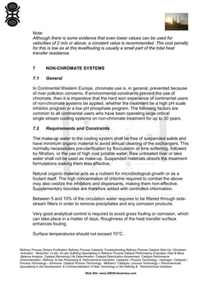 Note:
Although there is some evidence that even lower values can be used for
velocities of 2 m/s or above, a constant value is recommended. The cost penalty
for this is low as at this levelfouling is usually a small part of the total heat
transfer resistance.

7

NON-CHROMATE SYSTEMS

7.1

General

In Continental Western Europe, chromate use is, in general, prevented because
of river pollution concerns. If environmental constraints prevent the use of
chromate, then it is imperative that the hard won experience of continental users
of non-chromate systems be applied, whether the treatment be a high pH scale
inhibitor program or a low pH phosphate program. The following factors are
common to all continental users who have been operating large critical
single stream cooling systems on non-chromate treatment for up to 30 years.
7.2

Requirements and Constraints

The make-up water to the cooling system shall be free of suspended solids and
have minimum organic material to avoid annual cleaning of the exchangers. This
normally necessitates pre-clarification by flocculation or lime softening, followed
by filtration, or the use of high cost potable water. Raw untreated river or lake
water shall not be used as make-up. Suspended materials absorb the treatment
formulations making them less effective.
Natural organic material acts as a nutrient for microbiological growth or as a
foulant itself. The high concentration of chlorine required to combat the above
may also oxidize the inhibitors and dispersants, making them non-effective.
Supplementary biocides are therefore added with controlled chlorination.
Between 5 and 10% of the circulation water requires to be filtered through sidestream filters in order to remove precipitates and any corrosion products.
Very good analytical control is required to avoid gross fouling or corrosion, which
can take place in a matter of days. Roughness of the heat transfer surface
enhances fouling.
Surface temperatures should not exceed 70°C.

Refinery Process Stream Purification Refinery Process Catalysts Troubleshooting Refinery Process Catalyst Start-Up / Shutdown
Activation Reduction In-situ Ex-situ Sulfiding Specializing in Refinery Process Catalyst Performance Evaluation Heat & Mass
Balance Analysis Catalyst Remaining Life Determination Catalyst Deactivation Assessment Catalyst Performance
Characterization Refining & Gas Processing & Petrochemical Industries Catalysts / Process Technology - Hydrogen Catalysts /
Process Technology – Ammonia Catalyst Process Technology - Methanol Catalysts / process Technology – Petrochemicals
Specializing in the Development & Commercialization of New Technology in the Refining & Petrochemical Industries
Web Site: www.GBHEnterprises.com

 