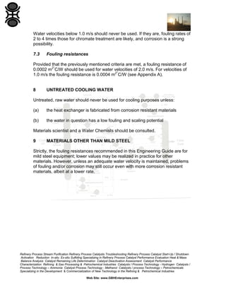 Water velocities below 1.0 m/s should never be used. If they are, fouling rates of
2 to 4 times those for chromate treatment are likely, and corrosion is a strong
possibility.
7.3

Fouling resistances

Provided that the previously mentioned criteria are met, a fouling resistance of
0.0002 m2°C/W should be used for water velocities of 2.0 m/s. For velocities of
1.0 m/s the fouling resistance is 0.0004 m2°C/W (see Appendix A).

8

UNTREATED COOLING WATER

Untreated, raw water should never be used for cooling purposes unless:
(a)

the heat exchanger is fabricated from corrosion resistant materials

(b)

the water in question has a low fouling and scaling potential

Materials scientist and a Water Chemists should be consulted.
9

MATERIALS OTHER THAN MILD STEEL

Strictly, the fouling resistances recommended in this Engineering Guide are for
mild steel equipment; lower values may be realized in practice for other
materials. However, unless an adequate water velocity is maintained, problems
of fouling and/or corrosion may still occur even with more corrosion resistant
materials, albeit at a lower rate.

Refinery Process Stream Purification Refinery Process Catalysts Troubleshooting Refinery Process Catalyst Start-Up / Shutdown
Activation Reduction In-situ Ex-situ Sulfiding Specializing in Refinery Process Catalyst Performance Evaluation Heat & Mass
Balance Analysis Catalyst Remaining Life Determination Catalyst Deactivation Assessment Catalyst Performance
Characterization Refining & Gas Processing & Petrochemical Industries Catalysts / Process Technology - Hydrogen Catalysts /
Process Technology – Ammonia Catalyst Process Technology - Methanol Catalysts / process Technology – Petrochemicals
Specializing in the Development & Commercialization of New Technology in the Refining & Petrochemical Industries
Web Site: www.GBHEnterprises.com

 