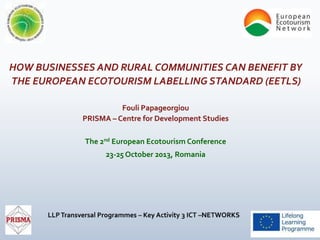 HOW BUSINESSES AND RURAL COMMUNITIES CAN BENEFIT BY
THE EUROPEAN ECOTOURISM LABELLING STANDARD (EETLS)
Fouli Papageorgiou
PRISMA – Centre for Development Studies

The 2nd European Ecotourism Conference
23-25 October 2013, Romania

 