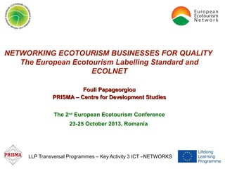 NETWORKING ECOTOURISM BUSINESSES FOR QUALITY
The European Ecotourism Labelling Standard and
ECOLNET
Fouli Papageorgiou
PRISMA – Centre for Development Studies
The 2nd European Ecotourism Conference
23-25 October 2013, Romania

LLP Transversal Programmes – Key Activity 3 ICT –NETWORKS

 