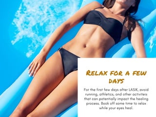 Relax for a few
days
For the first few days after LASIK, avoid
running, athletics, and other activiteis
that can potentially impact the healing
process. Book off some time to relax
while your eyes heal.
 