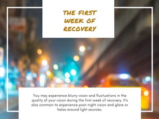 the first
week of
recovery
You may experience blurry vision and fluctuations in the
quality of your vision during the first week of recovery. It's
also common to experience poor night vision and glare or
halos around light sources.
 