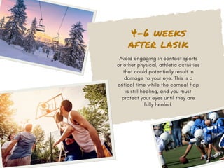 4-6 weeks
after lasik
Avoid engaging in contact sports
or other physical, athletic activities
that could potentially result in
damage to your eye. This is a
critical time while the corneal flap
is still healing, and you must
protect your eyes until they are
fully healed.
 