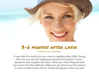 3-6 months after lasik
It may take 3-6 months for your vision to stabilize after LASIK. During
this time, you may still experience periodic fluctuations in vision.
Symptoms such as glare and halos, while rare, may still persist until
your vision has fully stabilized. Make sure you discuss any fluctuations
in vision or other issues with Dr. Foulkes during your follow up visits.
 