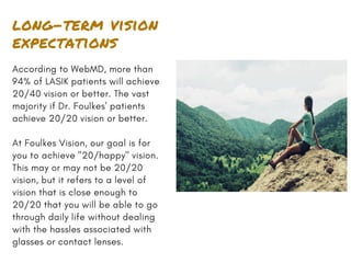 long-term vision
expectations
According to WebMD, more than
94% of LASIK patients will achieve
20/40 vision or better. The vast
majority if Dr. Foulkes' patients
achieve 20/20 vision or better.
At Foulkes Vision, our goal is for
you to achieve "20/happy" vision.
This may or may not be 20/20
vision, but it refers to a level of
vision that is close enough to
20/20 that you will be able to go
through daily life without dealing
with the hassles associated with
glasses or contact lenses.
 