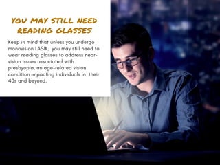 you may still need
reading glasses
Keep in mind that unless you undergo
monovision LASIK,  you may still need to
wear reading glasses to address near-
vision issues associated with
presbyopia, an age-related vision
condition impacting individuals in  their
40s and beyond.
 