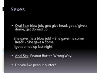 Sexes

 Oral Sex: blow job, get/ give head, get a/ give a
  dome, get domed up.

 She gave me a blow job! = She gave me some
   head! = She gave a dome.
 I got domed up last night!

 Anal Sex: Peanut Butter, Wrong Way.

 Do you like peanut butter?
 