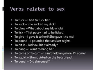 Verbs related to sex

   To fuck – I had to fuck her!
   To suck – She sucked my dick!
   To blow – What about my blow job?
   To lick – That pussy had to be licked!
   To give – I gave it to her!/ She gave it to me!
   To pound – I pounded that ass last night!
   To hit it – Did you hit it already?
   To bang – I want to bang her!
   To come or To cum = I can’t hold anymore! I’ll come!
   To squirt – She squirted on the bedspread!
   To queef – Did she queef?
 