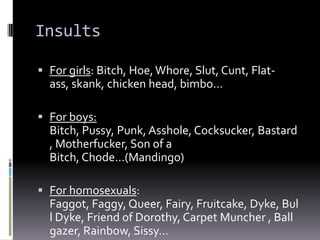 Insults

 For girls: Bitch, Hoe, Whore, Slut, Cunt, Flat-
  ass, skank, chicken head, bimbo…

 For boys:
  Bitch, Pussy, Punk, Asshole, Cocksucker, Bastard
  , Motherfucker, Son of a
  Bitch, Chode…(Mandingo)

 For homosexuals:
  Faggot, Faggy, Queer, Fairy, Fruitcake, Dyke, Bul
  l Dyke, Friend of Dorothy, Carpet Muncher , Ball
  gazer, Rainbow, Sissy…
 