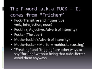 The F-word a.k.a FUCK – It
comes from “Frichen”
 Fuck (Transitive and intransitive
  verb, Interjection, noun)
 Fuckin’ (, Adjective, Adverb of intensity)
 Fucker (The doer)
 Motherfuckin’ (Adverb of intensity)
 Motherfucker = Mo’ fo’ = muhfucka (cussing)
 “Freaking” and “frigging” are other ways to
  say “fucking” without being that rude. Better
  avoid them anyways.
 