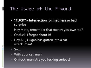 The Usage of the F-word

 “FUCK” – Interjection for madness or bad
  surprise
- Hey Mota, remember that money you owe me?
- Oh fuck! I forgot about it!
- Hey Alu, Hugao has gotten into a car
  wreck, man!
- So…
- With your car, man!
- Oh fuck, man! Are you fucking serious?
 