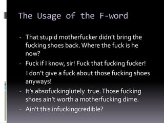 The Usage of the F-word

- That stupid motherfucker didn’t bring the
  fucking shoes back. Where the fuck is he
  now?
- Fuck if I know, sir! Fuck that fucking fucker!
  I don’t give a fuck about those fucking shoes
  anyways!
- It’s absofuckinglutely true. Those fucking
  shoes ain’t worth a motherfucking dime.
- Ain’t this infuckingcredible?
 