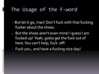 The Usage of the F-word

 - But let it go, man! Don’t fuck with that fucking
   fucker about the shoes.
- But the shoes aren’t even mine! I guess I am
   fucked up! Yeah, gotta get the fuck out of
   here. You can’t help, fuck off!
- Fuck you , and have a fucking nice day!
 