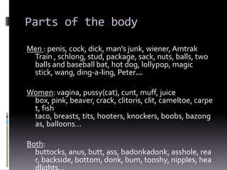 Parts of the body

Men : penis, cock, dick, man’s junk, wiener, Amtrak
 Train , schlong, stud, package, sack, nuts, balls, two
 balls and baseball bat, hot dog, lollypop, magic
 stick, wang, ding-a-ling, Peter

Women: vagina, pussy(cat), cunt, muff, juice
 box, pink, beaver, crack, clitoris, clit, cameltoe, carpe
 t, fish
 taco, breasts, tits, hooters, knockers, boobs, bazong
 as, balloons…

Both:
  buttocks, anus, butt, ass, badonkadonk, asshole, rea
  r, backside, bottom, donk, bum, tooshy, nipples, hea
 