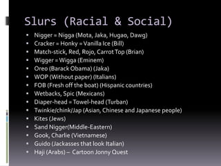 Slurs (Racial & Social)
   Nigger = Nigga (Mota, Jaka, Hugao, Dawg)
   Cracker = Honky = Vanilla Ice (Bill)
   Match-stick, Red, Rojo, Carrot Top (Brian)
   Wigger = Wigga (Eminem)
   Oreo (Barack Obama) (Jaka)
   WOP (Without paper) (Italians)
   FOB (Fresh off the boat) (Hispanic countries)
   Wetbacks, Spic (Mexicans)
   Diaper-head = Towel-head (Turban)
   Twinkie/chink/Jap (Asian, Chinese and Japanese people)
   Kites (Jews)
   Sand Nigger(Middle-Eastern)
   Gook, Charlie (Vietnamese)
   Guido (Jackasses that look Italian)
   Haji (Arabs) – Cartoon Jonny Quest
 