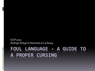 ICCP 2012
Rodrigo Pelegrini Honorato a.k.a Dawg

FOUL LANGUAGE - A GUIDE TO
A PROPER CURSING
 