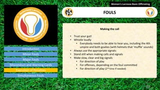 Introduction
Making the call
• Trust your gut!
• Whistle loudly
• Everybody needs to be able to hear you, including the 4th
umpire and both goalies (with helmets that ‘muffle’ sounds)
• Always use the appropriate signals:
• Stand still when making calls and signals
• Make slow, clear and big signals
• For direction of play
• For offenses, depending on the foul committed
• For direction of play (2nd time if needed)
Women's Lacrosse Basic Officiating
FOULS
video
Minor Fouls
Major Fouls
Misconduct and Warning Cards
Execution of Penalties
Simultaneous Fouls
 