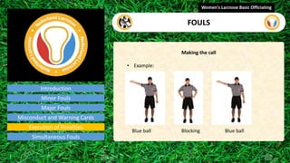 Introduction
Making the call
• Example:
Blue ball Blocking Blue ball
Women's Lacrosse Basic Officiating
FOULS
video
Minor Fouls
Major Fouls
Misconduct and Warning Cards
Execution of Penalties
Simultaneous Fouls
 