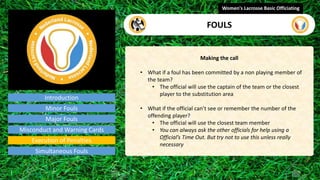 Introduction
Making the call
• What if a foul has been committed by a non playing member of
the team?
• The official will use the captain of the team or the closest
player to the substitution area
• What if the official can’t see or remember the number of the
offending player?
• The official will use the closest team member
• You can always ask the other officials for help using a
Official’s Time Out. But try not to use this unless really
necessary
Women's Lacrosse Basic Officiating
FOULS
video
Minor Fouls
Major Fouls
Misconduct and Warning Cards
Execution of Penalties
Simultaneous Fouls
 