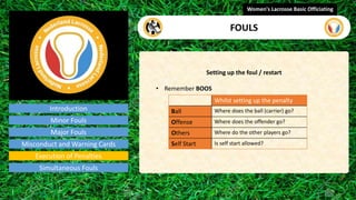 Introduction
Setting up the foul / restart
• Remember BOOS
Women's Lacrosse Basic Officiating
FOULS
video
Minor Fouls
Major Fouls
Misconduct and Warning Cards
Execution of Penalties
Simultaneous Fouls
Whilst setting up the penalty
Ball Where does the ball (carrier) go?
Offense Where does the offender go?
Others Where do the other players go?
Self Start Is self start allowed?
 