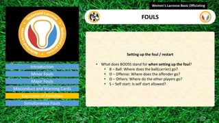 Introduction
Setting up the foul / restart
• What does BOOSS stand for when setting up the foul?
• B – Ball: Where does the ball(carrier) go?
• O – Offense: Where does the offender go?
• O – Others: Where do the other players go?
• S – Self start: Is self start allowed?
Women's Lacrosse Basic Officiating
FOULS
video
Minor Fouls
Major Fouls
Misconduct and Warning Cards
Execution of Penalties
Simultaneous Fouls
 
