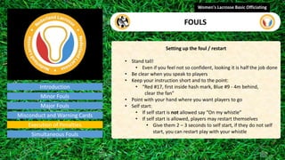 Introduction
Setting up the foul / restart
• Stand tall!
• Even if you feel not so confident, looking it is half the job done
• Be clear when you speak to players
• Keep your instruction short and to the point:
• “Red #17, first inside hash mark, Blue #9 - 4m behind,
clear the fan”
• Point with your hand where you want players to go
• Self start:
• If self start is not allowed say “On my whistle”
• If self start is allowed, players may restart themselves
• Give them 2 – 3 seconds to self start, if they do not self
start, you can restart play with your whistle
Women's Lacrosse Basic Officiating
FOULS
video
Minor Fouls
Major Fouls
Misconduct and Warning Cards
Execution of Penalties
Simultaneous Fouls
 