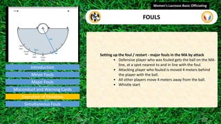 Introduction
Setting up the foul / restart - major fouls in the MA by attack
• Defensive player who was fouled gets the ball on the MA-
line, at a spot nearest to and in line with the foul.
• Attacking player who fouled is moved 4 meters behind
the player with the ball.
• All other players move 4 meters away from the ball.
• Whistle start
Women's Lacrosse Basic Officiating
FOULS
video
Minor Fouls
Major Fouls
Misconduct and Warning Cards
Execution of Penalties
Simultaneous Fouls
 