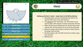 Introduction
Setting up the foul / restart - major fouls in the MA by defense
• Attacking player who was fouled gets the ball on the
nearest hash mark in line with the foul.
• This cannot be the Third Hash. The Third Hash is only
used to place other players 4 meters away from the ball.
• When the foul occurred between the Second Hash mark
and the GLE, the foul will be set up on the Second Hash.
• Defensive player who fouled is moved 4 meters behind
the player with the ball.
• All other players clear the MA and move 4 meters away
from the ball.
• Whistle start
Women's Lacrosse Basic Officiating
FOULS
video
Minor Fouls
Major Fouls
Misconduct and Warning Cards
Execution of Penalties
Simultaneous Fouls
 