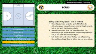 Introduction
Setting up the foul / restart - fouls in Midfield
• Minor fouls are set up at the spot of the foul, the
offending player moves 4 meters next to the player with
ball, in line with the direction of play
• Major fouls are set up at the spot of the foul. The
offending player moves 4 meters behind the player with
ball, in line with the direction of play
• Self start is allowed, unless the foul was a Restraining
Line violation, illegal draw or a time out has been called.
Women's Lacrosse Basic Officiating
FOULS
video
Minor Fouls
Major Fouls
Misconduct and Warning Cards
Execution of Penalties
Simultaneous Fouls
 