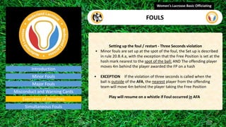 Introduction
Setting up the foul / restart - Three Seconds violation
• Minor fouls are set up at the spot of the foul, the Set up is described
in rule 20.B.4.a, with the exception that the Free Position is set at the
hash mark nearest to the spot of the ball; AND The offending player
moves 4m behind the player awarded the FP on a hash
• EXCEPTION If the violation of three seconds is called when the
ball is outside of the AFA, the nearest player from the offending
team will move 4m behind the player taking the Free Position
Play will resume on a whistle if Foul occurred in AFA
Women's Lacrosse Basic Officiating
FOULS
video
Minor Fouls
Major Fouls
Misconduct and Warning Cards
Execution of Penalties
Simultaneous Fouls
 