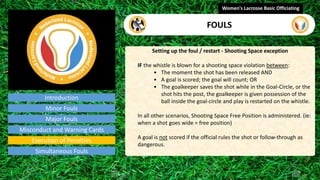 Introduction
Setting up the foul / restart - Shooting Space exception
IF the whistle is blown for a shooting space violation between:
• The moment the shot has been released AND
• A goal is scored; the goal will count; OR
• The goalkeeper saves the shot while in the Goal-Circle, or the
shot hits the post, the goalkeeper is given possession of the
ball inside the goal-circle and play is restarted on the whistle.
In all other scenarios, Shooting Space Free Position is administered. (ie:
when a shot goes wide = free position)
A goal is not scored if the official rules the shot or follow-through as
dangerous.
Women's Lacrosse Basic Officiating
FOULS
video
Minor Fouls
Major Fouls
Misconduct and Warning Cards
Execution of Penalties
Simultaneous Fouls
 