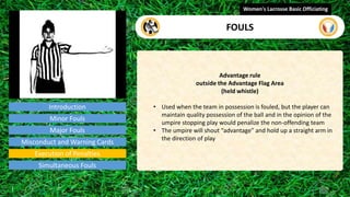 Introduction
Advantage rule
outside the Advantage Flag Area
(held whistle)
• Used when the team in possession is fouled, but the player can
maintain quality possession of the ball and in the opinion of the
umpire stopping play would penalize the non-offending team
• The umpire will shout “advantage” and hold up a straight arm in
the direction of play
Women's Lacrosse Basic Officiating
FOULS
video
Minor Fouls
Major Fouls
Misconduct and Warning Cards
Execution of Penalties
Simultaneous Fouls
 