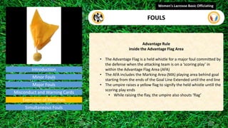 Introduction
Advantage Rule
inside the Advantage Flag Area
• The Advantage Flag is a held whistle for a major foul committed by
the defense when the attacking team is on a ‘scoring play’ in
within the Advantage Flag Area (AFA)
• The AFA includes the Marking Area (MA) playing area behind goal
starting from the ends of the Goal Line Extended until the end line
• The umpire raises a yellow flag to signify the held whistle untill the
scoring play ends
• While raising the flay, the umpire also shouts ‘flag’
Women's Lacrosse Basic Officiating
FOULS
video
Minor Fouls
Major Fouls
Misconduct and Warning Cards
Execution of Penalties
Simultaneous Fouls
 
