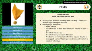 Introduction
Advantage Rule
inside the Advantage Flag Area
• Scoring play is when the attacking team is making a continuous
attempt to go to the goal and score
• Scoring play is over when:
• A shot is taken
• The attack fails or stops their continuous attempt to score a
goal
• The attack makes a foul
• The attack loses possession of the ball
• The defense commits another foul that requires the play to
be stopped, such as ‘shooting space’. Or causes the attack to
lose their advantage
Women's Lacrosse Basic Officiating
FOULS
video
Minor Fouls
Major Fouls
Misconduct and Warning Cards
Execution of Penalties
Simultaneous Fouls
 