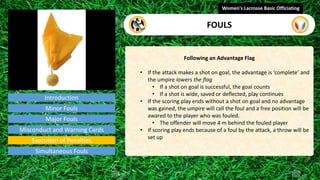 Introduction
Following an Advantage Flag
• If the attack makes a shot on goal, the advantage is ‘complete’ and
the umpire lowers the flag
• If a shot on goal is successful, the goal counts
• If a shot is wide, saved or deflected, play continues
• If the scoring play ends without a shot on goal and no advantage
was gained, the umpire will call the foul and a free position will be
awared to the player who was fouled.
• The offender will move 4 m behind the fouled player
• If scoring play ends because of a foul by the attack, a throw will be
set up
Women's Lacrosse Basic Officiating
FOULS
video
Minor Fouls
Major Fouls
Misconduct and Warning Cards
Execution of Penalties
Simultaneous Fouls
 