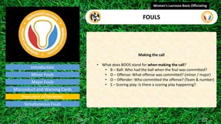 Introduction
Making the call
• What does BOOS stand for when making the call?
• B – Ball: Who had the ball when the foul was committed?
• O – Offense: What offense was committed? (minor / major)
• O – Offender: Who committed the offense? (Team & number)
• S – Scoring play: Is there a scoring play happening?
Women's Lacrosse Basic Officiating
FOULS
video
Minor Fouls
Major Fouls
Misconduct and Warning Cards
Execution of Penalties
Simultaneous Fouls
 