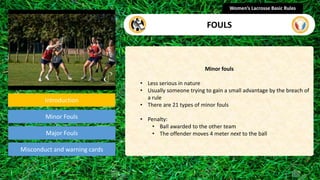 Introduction
Minor Fouls
Misconduct and warning cards
Minor fouls
• Less serious in nature
• Usually someone trying to gain a small advantage by the breach of
a rule
• There are 21 types of minor fouls
• Penalty:
• Ball awarded to the other team
• The offender moves 4 meter next to the ball
Women’s Lacrosse Basic Rules
FOULS
Major Fouls
section
 
