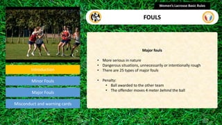 Introduction
Minor Fouls
Misconduct and warning cards
Major fouls
• More serious in nature
• Dangerous situations, unnecessarily or intentionally rough
• There are 25 types of major fouls
• Penalty:
• Ball awarded to the other team
• The offender moves 4 meter behind the ball
Women’s Lacrosse Basic Rules
FOULS
Major Fouls
section
 