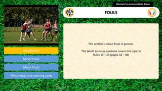 Introduction
Minor Fouls
Misconduct and warning cards
This section is about fouls in general.
The World Lacrosse rulebook covers this topic in
Rules 19 – 23 (pages 34 – 48)
Women’s Lacrosse Basic Rules
FOULS
Major Fouls
section
 