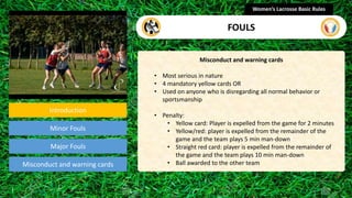 Introduction
Minor Fouls
Misconduct and warning cards
Misconduct and warning cards
• Most serious in nature
• 4 mandatory yellow cards OR
• Used on anyone who is disregarding all normal behavior or
sportsmanship
• Penalty:
• Yellow card: Player is expelled from the game for 2 minutes
• Yellow/red: player is expelled from the remainder of the
game and the team plays 5 min man-down
• Straight red card: player is expelled from the remainder of
the game and the team plays 10 min man-down
• Ball awarded to the other team
Women’s Lacrosse Basic Rules
FOULS
Major Fouls
section
 