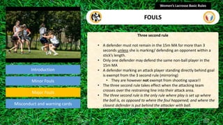 Introduction
Three second rule
• A defender must not remain in the 15m MA for more than 3
seconds unless she is marking/ defending an opponent within a
stick’s length.
• Only one defender may defend the same non-ball player in the
15m MA
• A defender marking an attack player standing directly behind goal
is exempt from the 3 second rule (mirroring)
• They are however not exempt from shooting space!!
• The three second rule takes effect when the attacking team
crosses over the restraining line into their attack area.
• The three second rule is the only rule where play is set up where
the ball is, as opposed to where the foul happened; and where the
closest defender is put behind the attacker with ball.
Women’s Lacrosse Basic Rules
FOULS
section
Minor Fouls
Misconduct and warning cards
Major Fouls
 