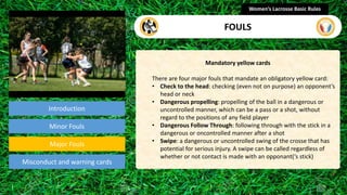 Introduction
Mandatory yellow cards
There are four major fouls that mandate an obligatory yellow card:
• Check to the head: checking (even not on purpose) an opponent’s
head or neck
• Dangerous propelling: propelling of the ball in a dangerous or
uncontrolled manner, which can be a pass or a shot, without
regard to the positions of any field player
• Dangerous Follow Through: following through with the stick in a
dangerous or oncontrolled manner after a shot
• Swipe: a dangerous or uncontrolled swing of the crosse that has
potential for serious injury. A swipe can be called regardless of
whether or not contact is made with an opponant(‘s stick)
Women’s Lacrosse Basic Rules
FOULS
section
Minor Fouls
Misconduct and warning cards
Major Fouls
 