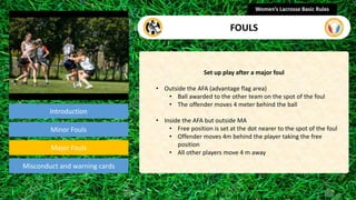 Introduction
Set up play after a major foul
• Outside the AFA (advantage flag area)
• Ball awarded to the other team on the spot of the foul
• The offender moves 4 meter behind the ball
• Inside the AFA but outside MA
• Free position is set at the dot nearer to the spot of the foul
• Offender moves 4m behind the player taking the free
position
• All other players move 4 m away
Women’s Lacrosse Basic Rules
FOULS
section
Minor Fouls
Misconduct and warning cards
Major Fouls
 