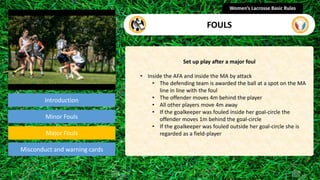 Introduction
Set up play after a major foul
• Inside the AFA and inside the MA by attack
• The defending team is awarded the ball at a spot on the MA
line in line with the foul
• The offender moves 4m behind the player
• All other players move 4m away
• If the goalkeeper was fouled inside her goal-circle the
offender moves 1m behind the goal-circle
• If the goalkeeper was fouled outside her goal-circle she is
regarded as a field-player
Women’s Lacrosse Basic Rules
FOULS
section
Minor Fouls
Misconduct and warning cards
Major Fouls
 